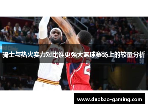 骑士与热火实力对比谁更强大篮球赛场上的较量分析